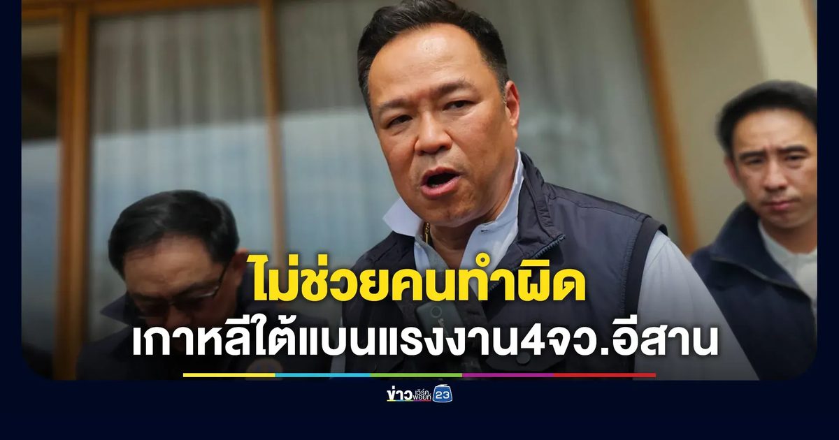 "อนุทิน" ลั่นไม่ช่วยคนทำผิด! ปมเกาหลีใต้แบนแรงงาน 4 จังหวัดอีสาน